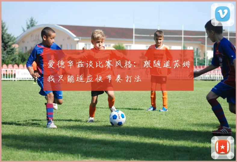 爱德华兹谈比赛风格：跟随道苏姆我只能适应快节奏打法