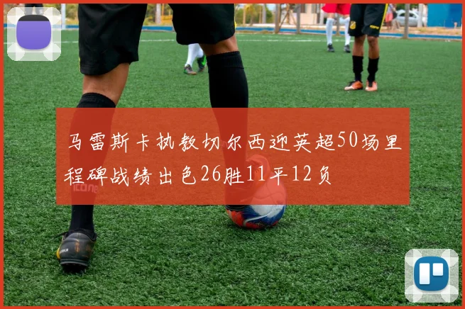 马雷斯卡执教切尔西迎英超50场里程碑战绩出色26胜11平12负