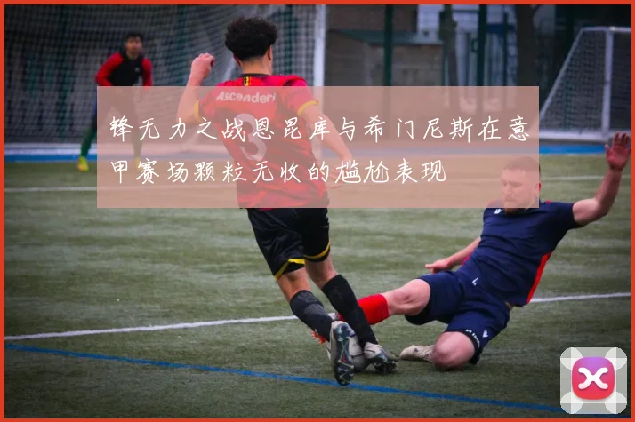 锋无力之战恩昆库与希门尼斯在意甲赛场颗粒无收的尴尬表现