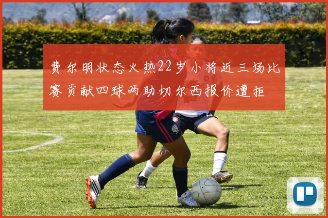 费尔明状态火热22岁小将近三场比赛贡献四球两助切尔西报价遭拒