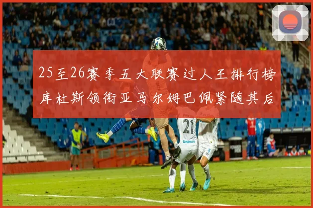 25至26赛季五大联赛过人王排行榜库杜斯领衔亚马尔姆巴佩紧随其后