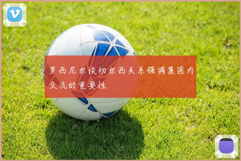 罗西尼尔谈切尔西关系强调集团内交流的重要性